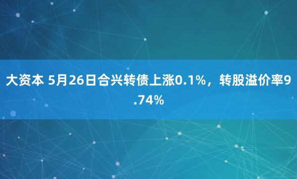 大资本 5月26日合兴转债上涨0.1%，转股溢价率9.74%
