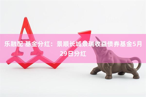 乐融配 基金分红：景顺长城景瑞收益债券基金5月29日分红