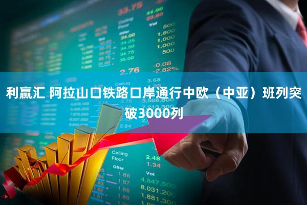 利赢汇 阿拉山口铁路口岸通行中欧（中亚）班列突破3000列