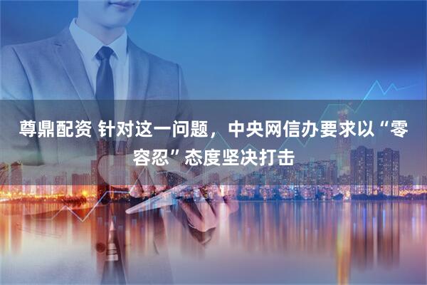 尊鼎配资 针对这一问题，中央网信办要求以“零容忍”态度坚决打击