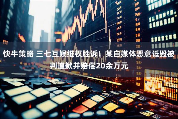 快牛策略 三七互娱维权胜诉！某自媒体恶意诋毁被判道歉并赔偿20余万元