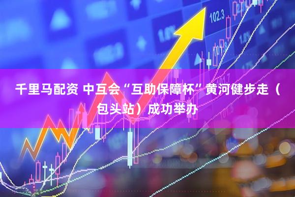 千里马配资 中互会“互助保障杯”黄河健步走（包头站）成功举办