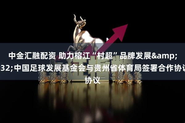 中金汇融配资 助力榕江“村超”品牌发展&#32;中国足球发展基金会与贵州省体育局签署合作协议