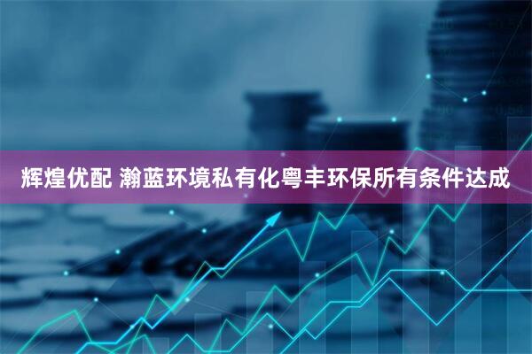 辉煌优配 瀚蓝环境私有化粤丰环保所有条件达成