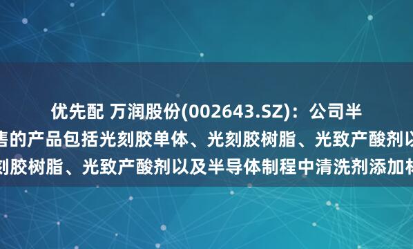 优先配 万润股份(002643.SZ)：公司半导体光刻胶材料已实现销售的产品包括光刻胶单体、光刻胶树脂、光致产酸剂以及半导体制程中清洗剂添加材料