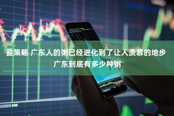 盈策略 广东人的粥已经进化到了让人羡慕的地步 广东到底有多少种粥