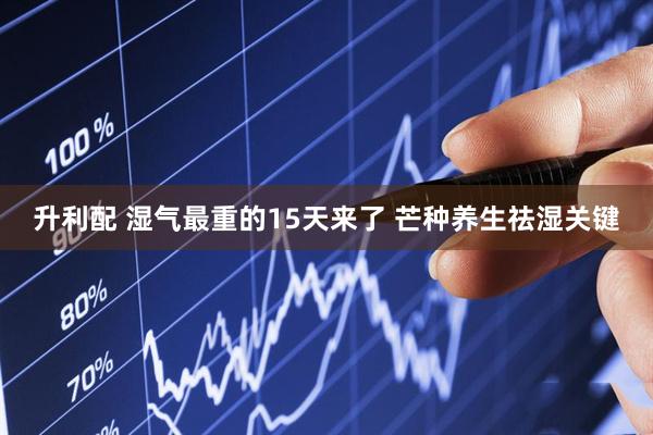升利配 湿气最重的15天来了 芒种养生祛湿关键
