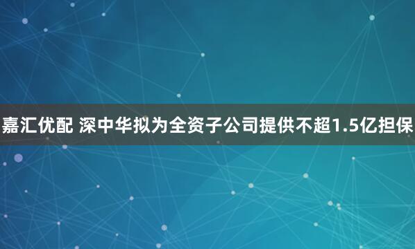 嘉汇优配 深中华拟为全资子公司提供不超1.5亿担保