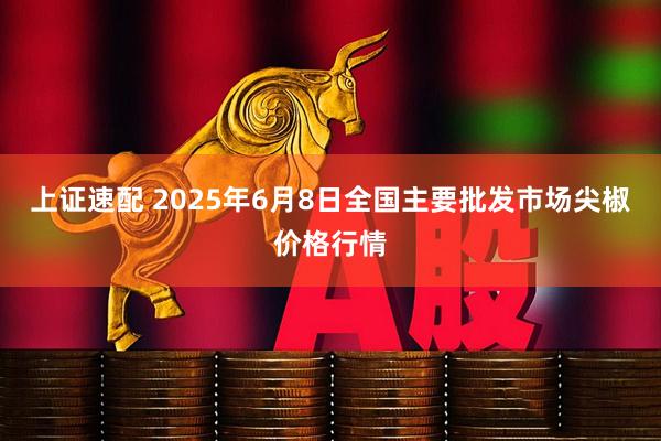 上证速配 2025年6月8日全国主要批发市场尖椒价格行情