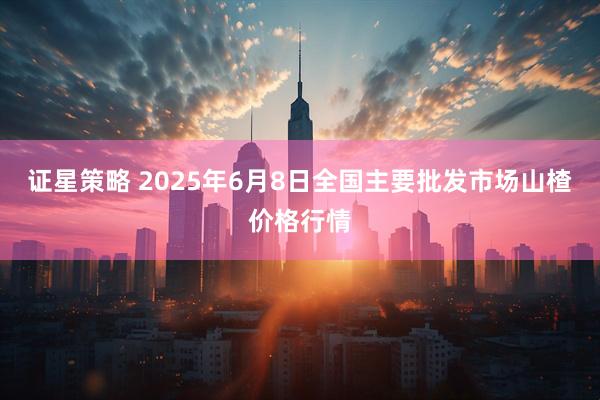 证星策略 2025年6月8日全国主要批发市场山楂价格行情