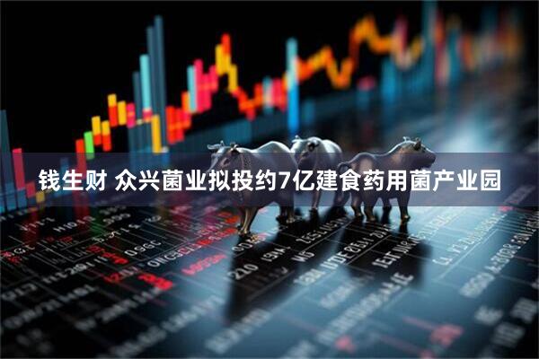 钱生财 众兴菌业拟投约7亿建食药用菌产业园
