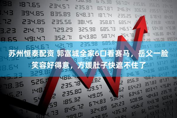 苏州恒泰配资 郭富城全家6口看赛马，岳父一脸笑容好得意，方媛肚子快遮不住了
