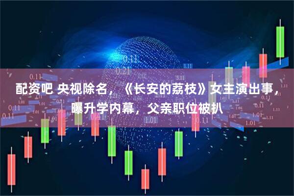 配资吧 央视除名，《长安的荔枝》女主演出事，曝升学内幕，父亲职位被扒