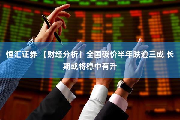 恒汇证券 【财经分析】全国碳价半年跌逾三成 长期或将稳中有升