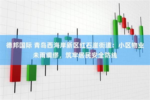 德邦国际 青岛西海岸新区红石崖街道：小区物业未雨绸缪，筑牢居民安全防线