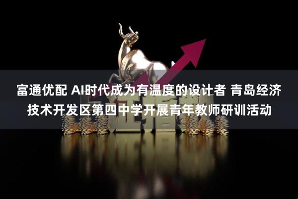 富通优配 AI时代成为有温度的设计者 青岛经济技术开发区第四中学开展青年教师研训活动