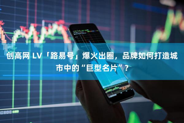 创高网 LV「路易号」爆火出圈，品牌如何打造城市中的“巨型名片”？