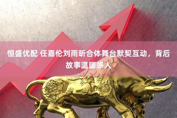 恒盛优配 任嘉伦刘雨昕合体舞台默契互动，背后故事温暖感人