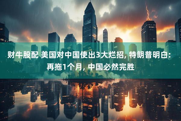 财牛股配 美国对中国使出3大烂招, 特朗普明白: 再拖1个月, 中国必然完胜