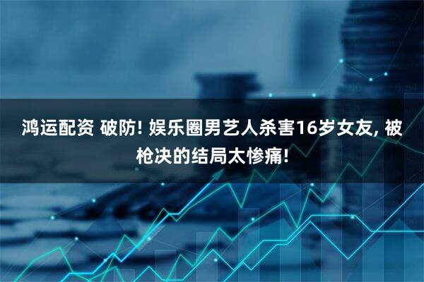 鸿运配资 破防! 娱乐圈男艺人杀害16岁女友, 被枪决的结局太惨痛!