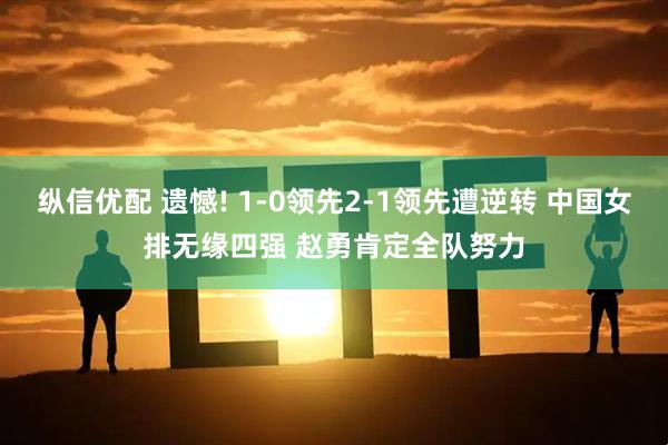 纵信优配 遗憾! 1-0领先2-1领先遭逆转 中国女排无缘四强 赵勇肯定全队努力