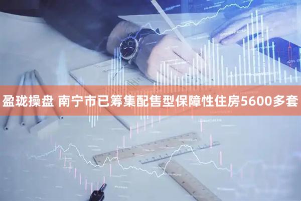 盈珑操盘 南宁市已筹集配售型保障性住房5600多套