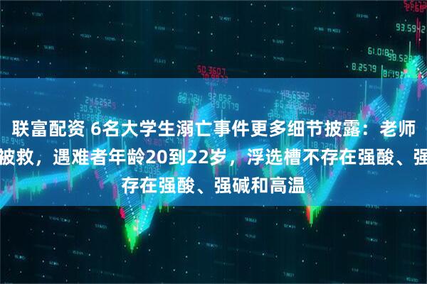 联富配资 6名大学生溺亡事件更多细节披露：老师坠落半空被救，遇难者年龄20到22岁，浮选槽不存在强酸、强碱和高温