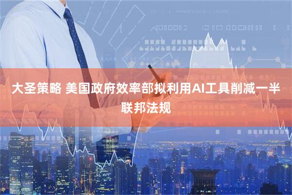 大圣策略 美国政府效率部拟利用AI工具削减一半联邦法规