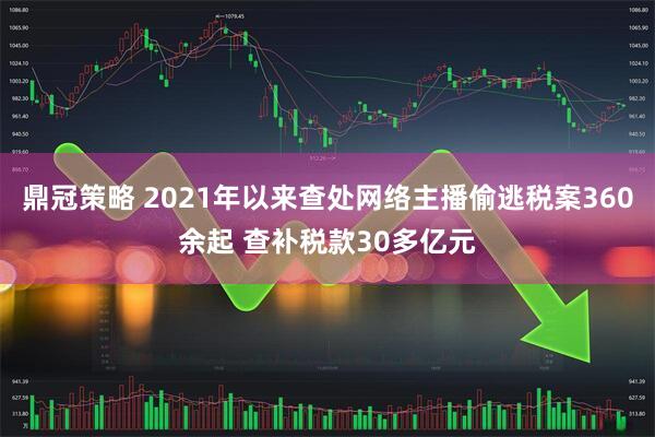 鼎冠策略 2021年以来查处网络主播偷逃税案360余起 查补税款30多亿元