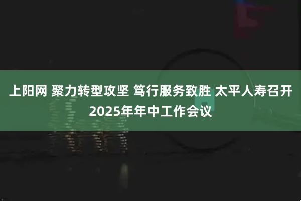 上阳网 聚力转型攻坚 笃行服务致胜 太平人寿召开2025年年中工作会议