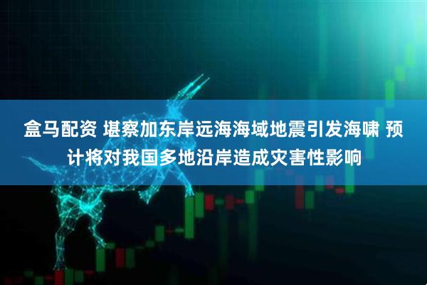 盒马配资 堪察加东岸远海海域地震引发海啸 预计将对我国多地沿岸造成灾害性影响