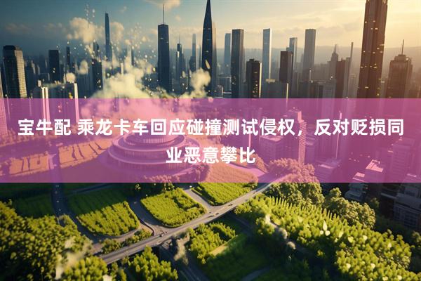 宝牛配 乘龙卡车回应碰撞测试侵权，反对贬损同业恶意攀比