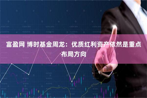 富盈网 博时基金周龙：优质红利资产依然是重点布局方向