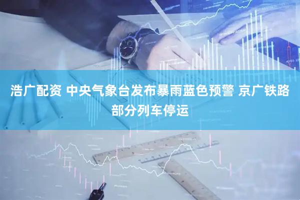 浩广配资 中央气象台发布暴雨蓝色预警 京广铁路部分列车停运