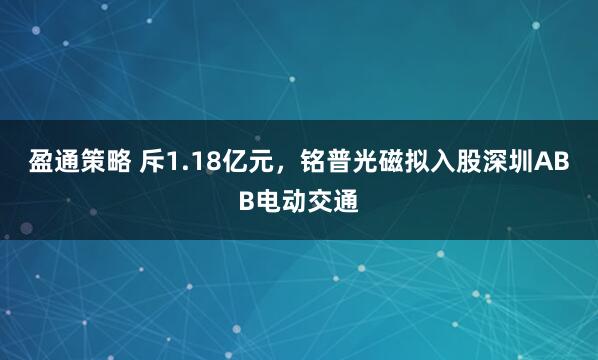 盈通策略 斥1.18亿元，铭普光磁拟入股深圳ABB电动交通