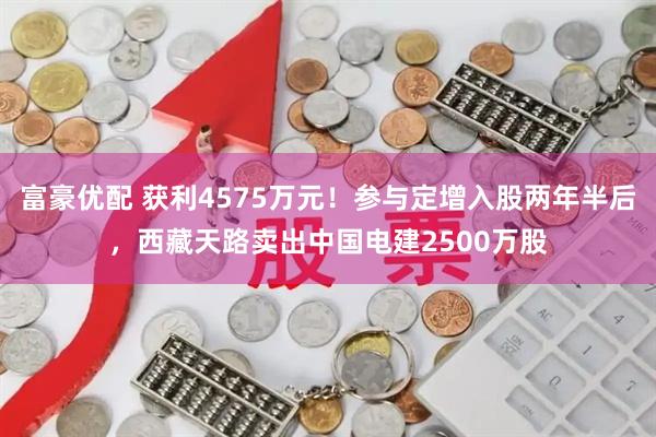 富豪优配 获利4575万元！参与定增入股两年半后，西藏天路卖出中国电建2500万股