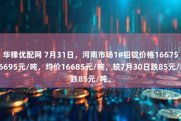 华锋优配网 7月31日，河南市场1#铅锭价格16675-16695元/吨，均价16685元/吨，较7月30日跌85元/吨。