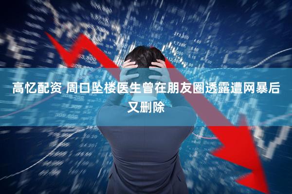高忆配资 周口坠楼医生曾在朋友圈透露遭网暴后又删除
