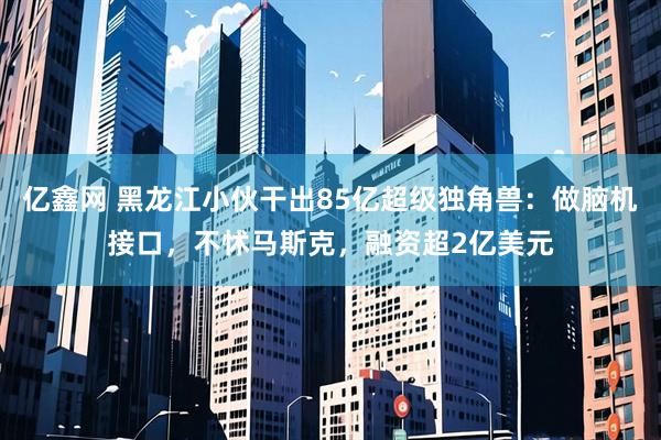 亿鑫网 黑龙江小伙干出85亿超级独角兽：做脑机接口，不怵马斯克，融资超2亿美元