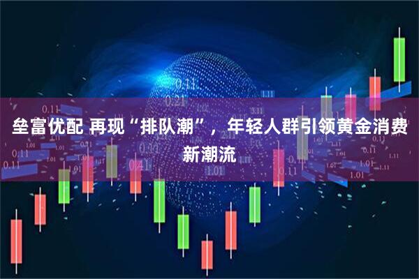 垒富优配 再现“排队潮”，年轻人群引领黄金消费新潮流