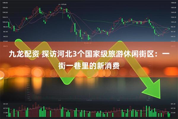 九龙配资 探访河北3个国家级旅游休闲街区：一街一巷里的新消费