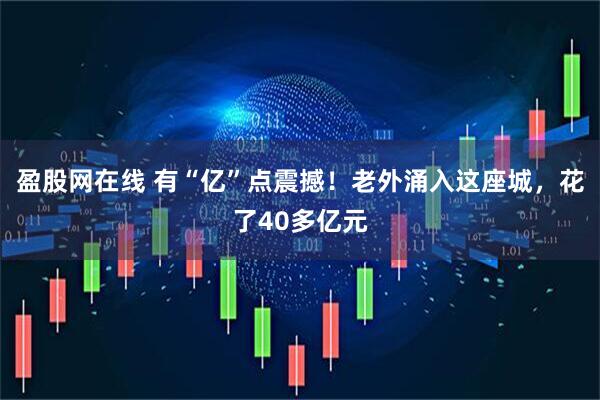 盈股网在线 有“亿”点震撼！老外涌入这座城，花了40多亿元