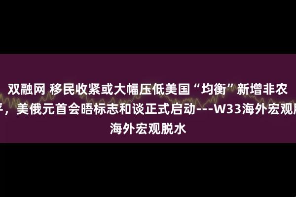 双融网 移民收紧或大幅压低美国“均衡”新增非农水平，美俄元首会晤标志和谈正式启动---W33海外宏观脱水