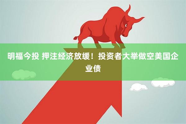 明福今投 押注经济放缓！投资者大举做空美国企业债
