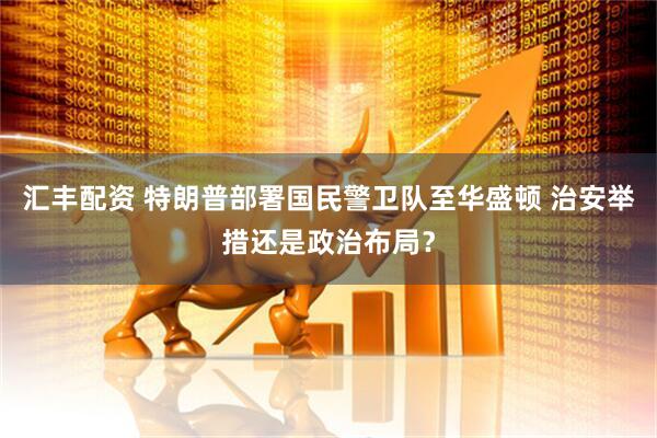 汇丰配资 特朗普部署国民警卫队至华盛顿 治安举措还是政治布局？