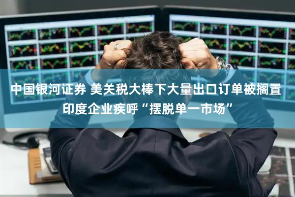 中国银河证券 美关税大棒下大量出口订单被搁置 印度企业疾呼“摆脱单一市场”