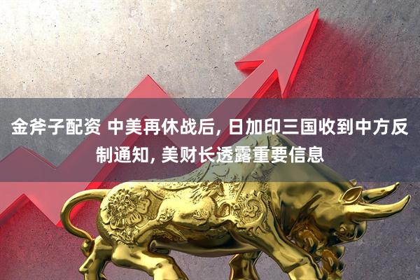 金斧子配资 中美再休战后, 日加印三国收到中方反制通知, 美财长透露重要信息