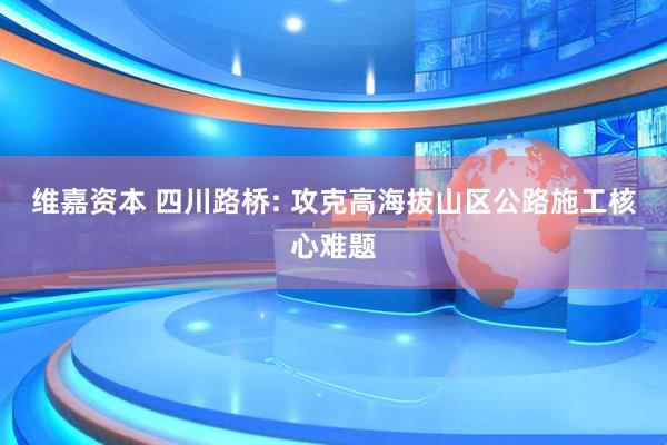 维嘉资本 四川路桥: 攻克高海拔山区公路施工核心难题