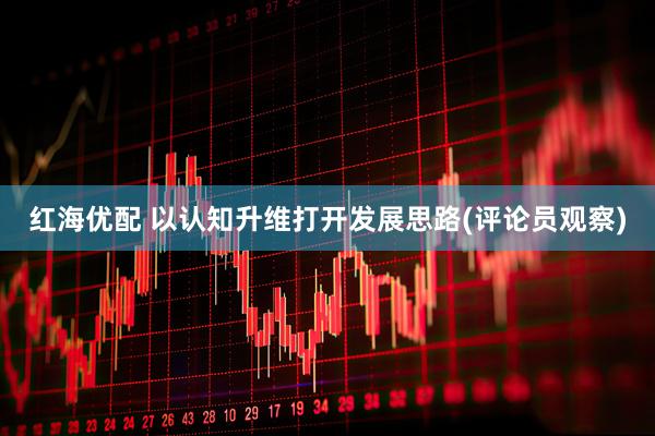 红海优配 以认知升维打开发展思路(评论员观察)