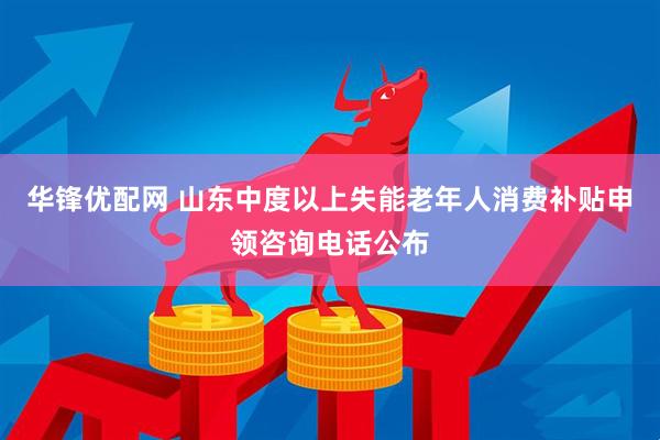 华锋优配网 山东中度以上失能老年人消费补贴申领咨询电话公布